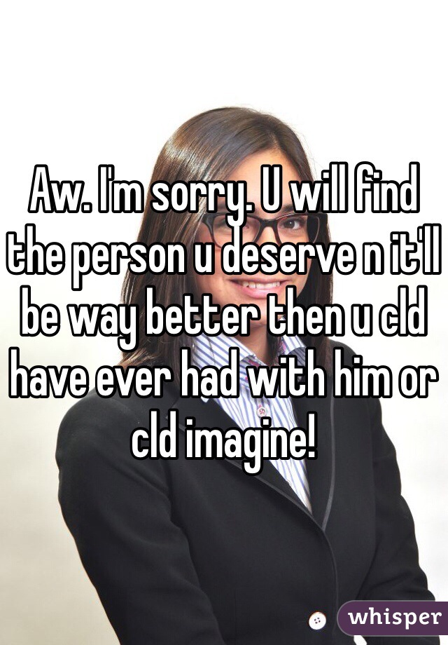 Aw. I'm sorry. U will find the person u deserve n it'll be way better then u cld have ever had with him or cld imagine!
