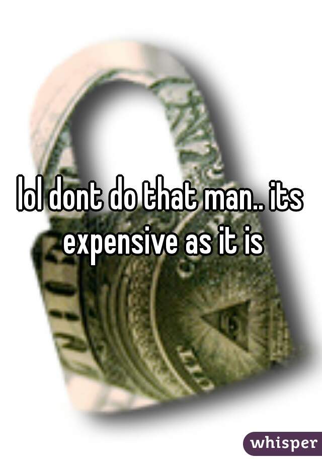 lol dont do that man.. its expensive as it is