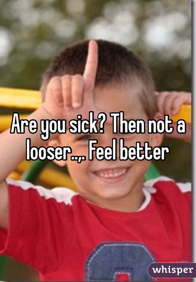 Are you sick? Then not a looser..,. Feel better