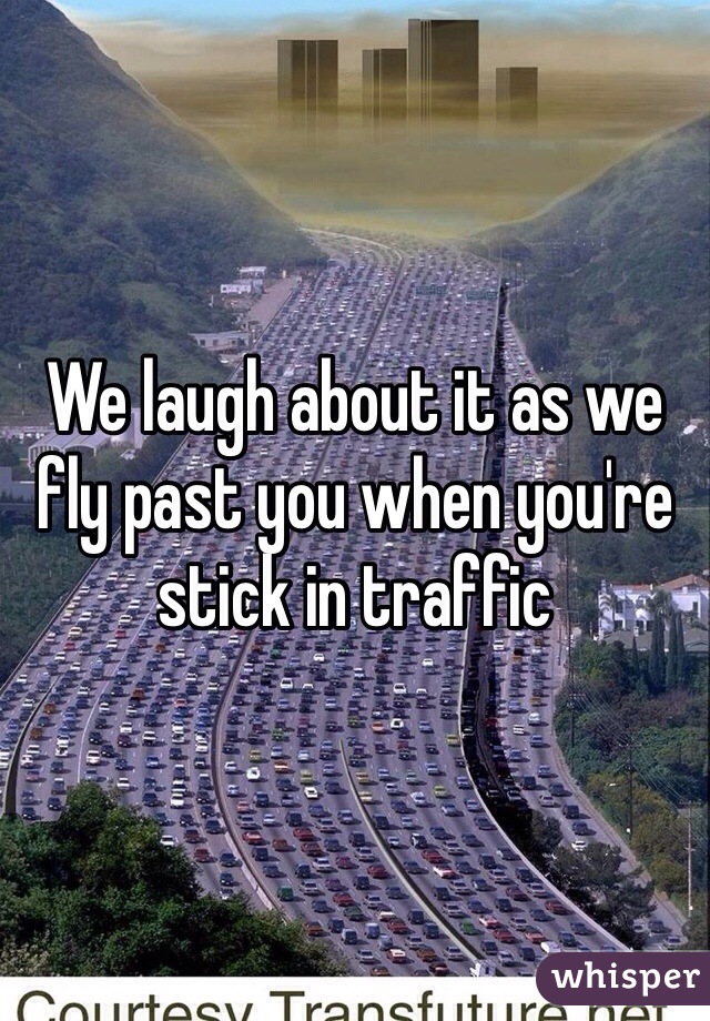We laugh about it as we fly past you when you're stick in traffic 