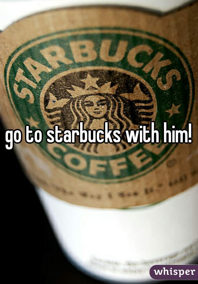go to starbucks with him!
