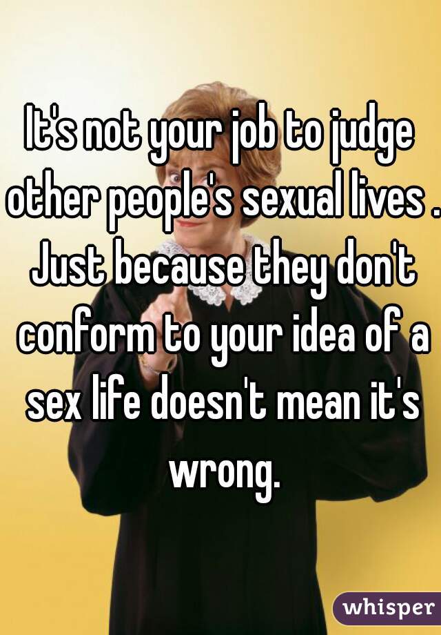 It's not your job to judge other people's sexual lives . Just because they don't conform to your idea of a sex life doesn't mean it's wrong.