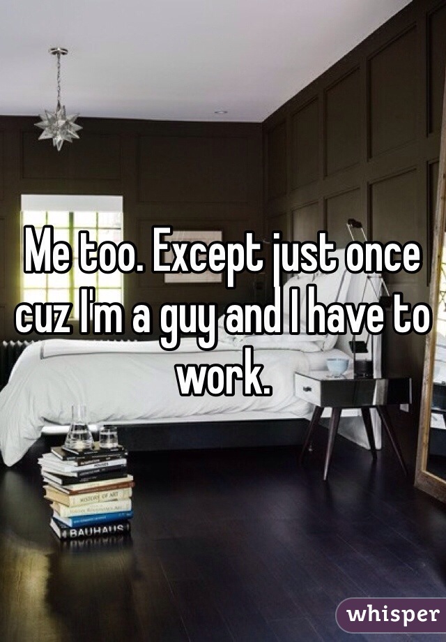 Me too. Except just once cuz I'm a guy and I have to work. 