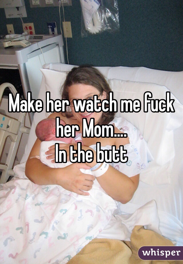 Make her watch me fuck her Mom....
In the butt