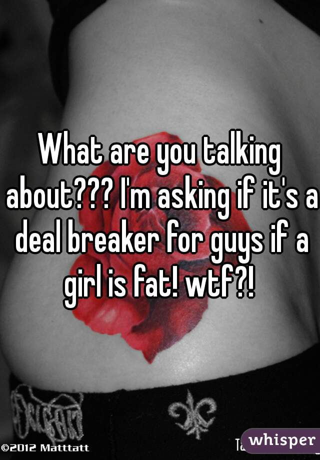 What are you talking about??? I'm asking if it's a deal breaker for guys if a girl is fat! wtf?! 