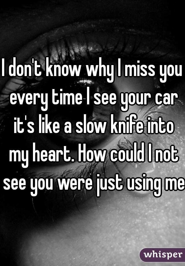 I don't know why I miss you every time I see your car it's like a slow knife into my heart. How could I not see you were just using me?