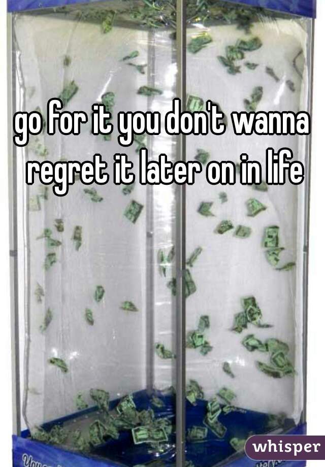 go for it you don't wanna regret it later on in life
