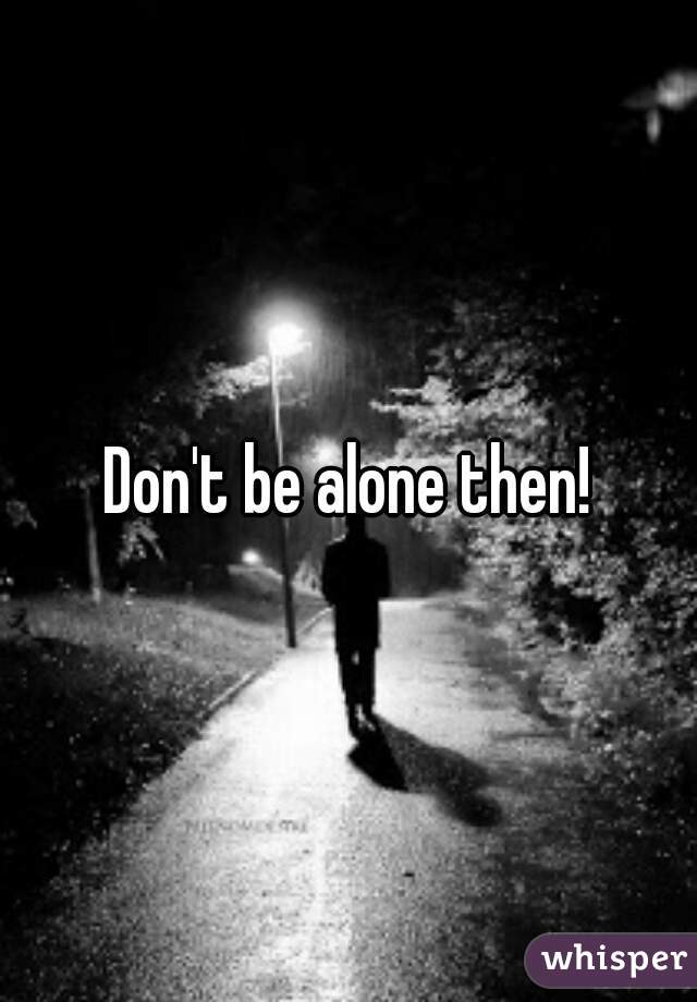 Don't be alone then!