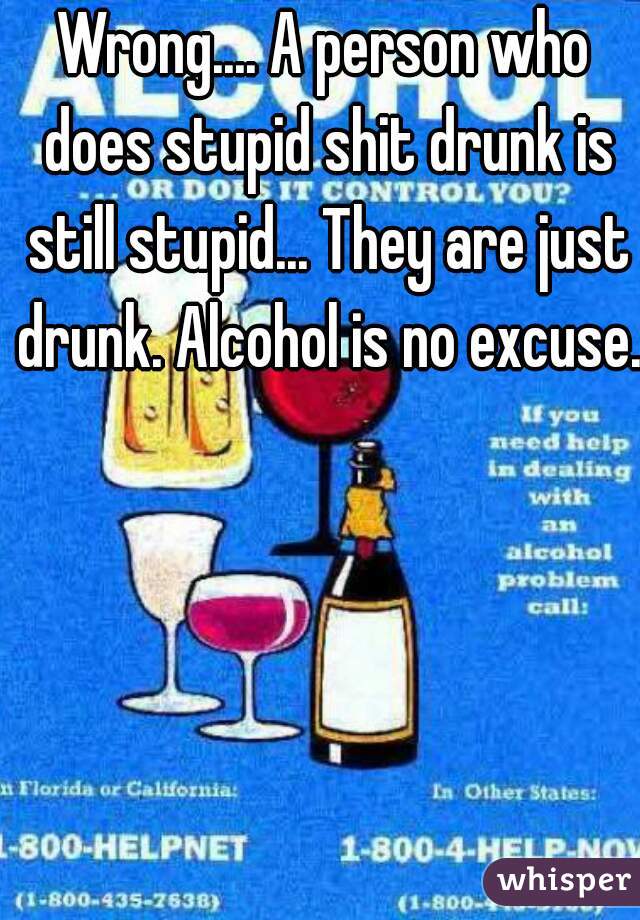 Wrong.... A person who does stupid shit drunk is still stupid... They are just drunk. Alcohol is no excuse. 