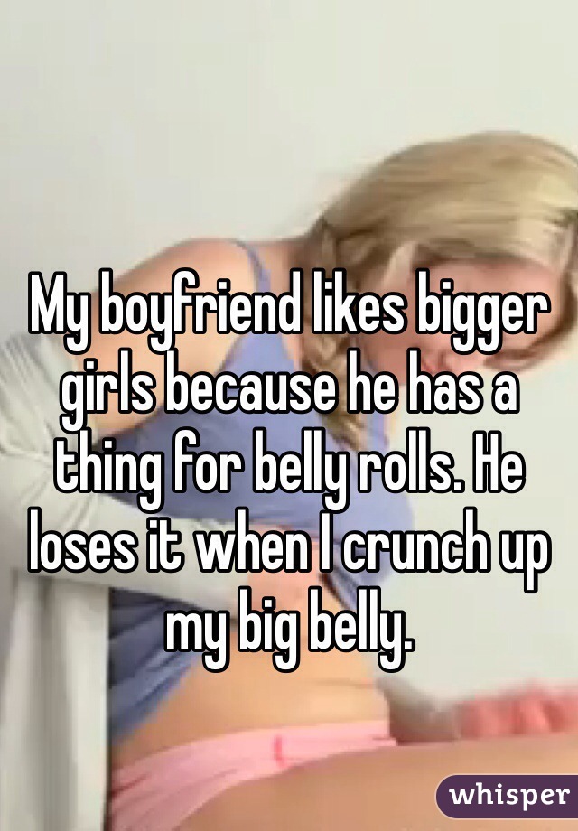 My boyfriend likes bigger girls because he has a thing for belly rolls. He loses it when I crunch up my big belly. 