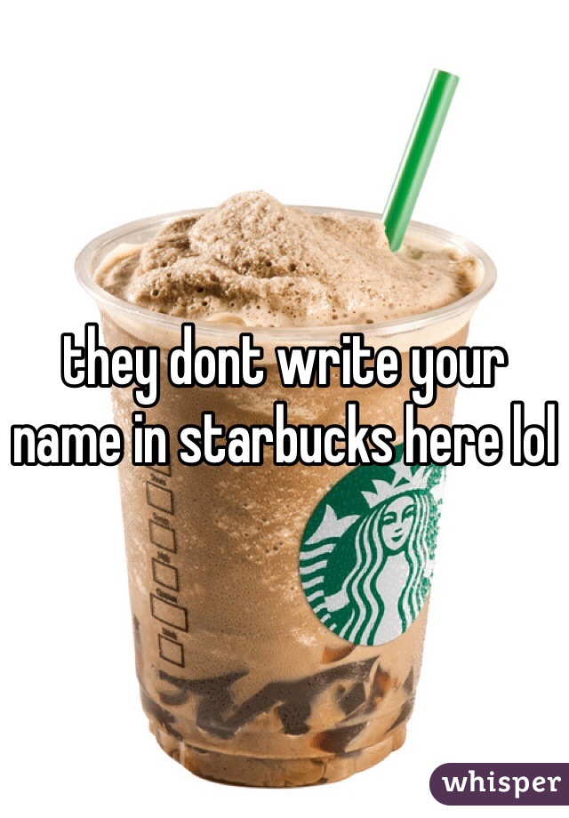 they dont write your name in starbucks here lol