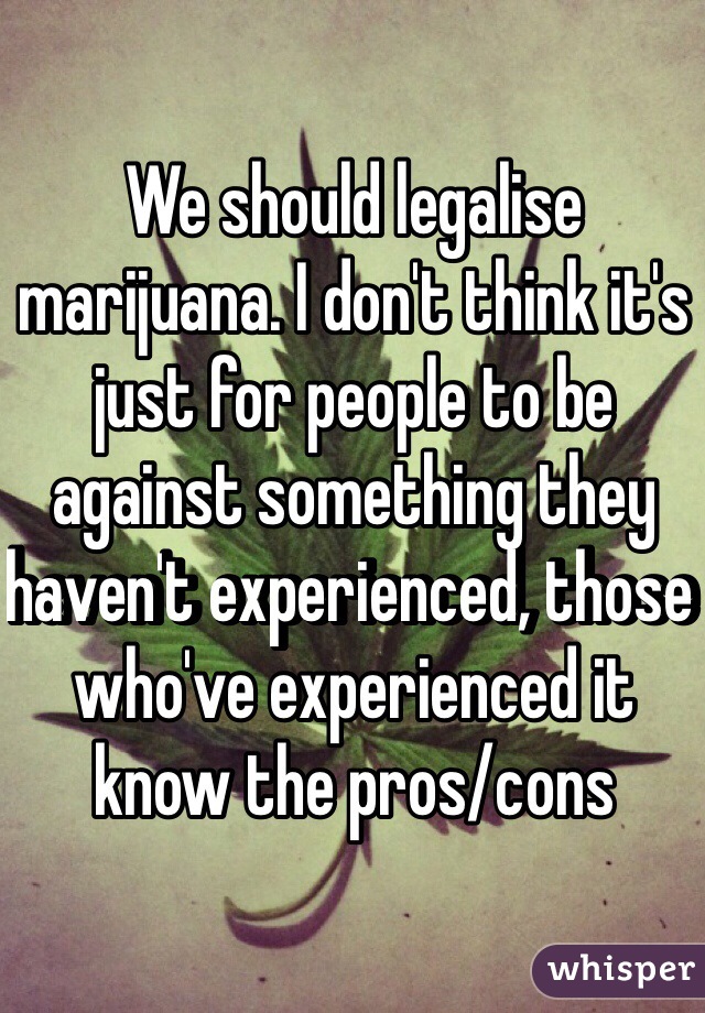 We should legalise marijuana. I don't think it's just for people to be against something they haven't experienced, those who've experienced it know the pros/cons