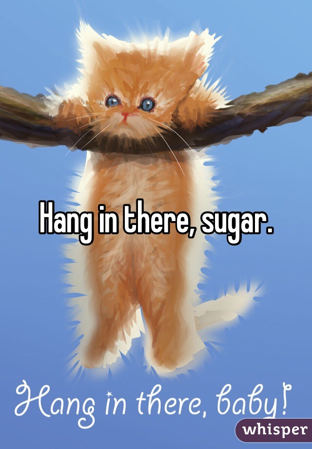 Hang in there, sugar. 