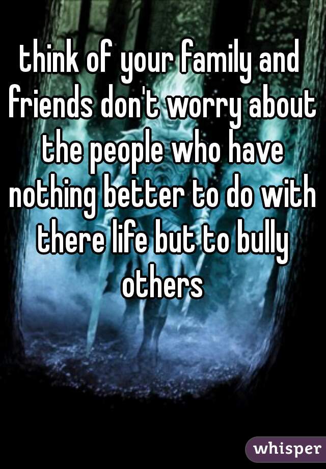 think of your family and friends don't worry about the people who have nothing better to do with there life but to bully others