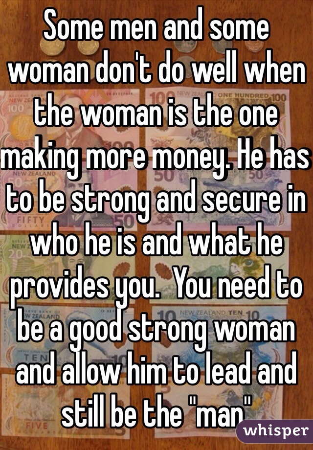 Some men and some woman don't do well when the woman is the one making more money. He has to be strong and secure in who he is and what he provides you.  You need to be a good strong woman and allow him to lead and still be the "man" 