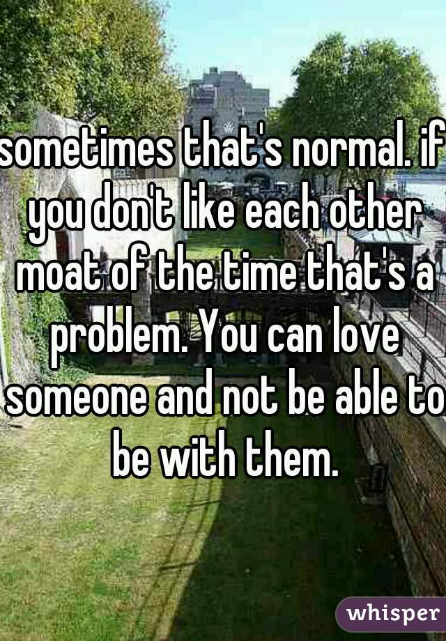 sometimes that's normal. if you don't like each other moat of the time that's a problem. You can love someone and not be able to be with them.