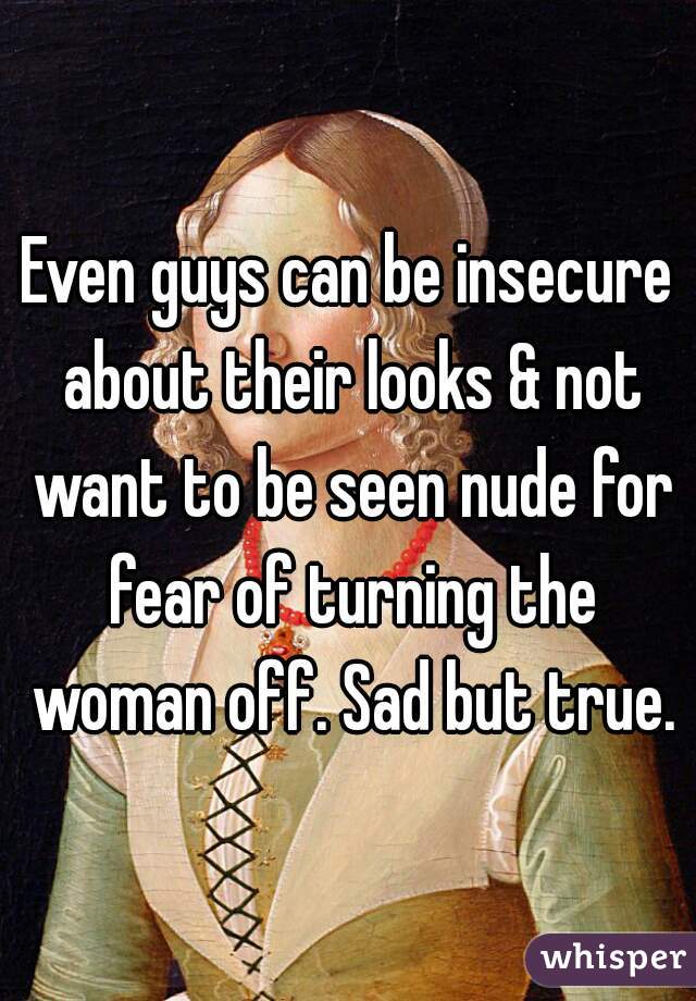 Even guys can be insecure about their looks & not want to be seen nude for fear of turning the woman off. Sad but true.