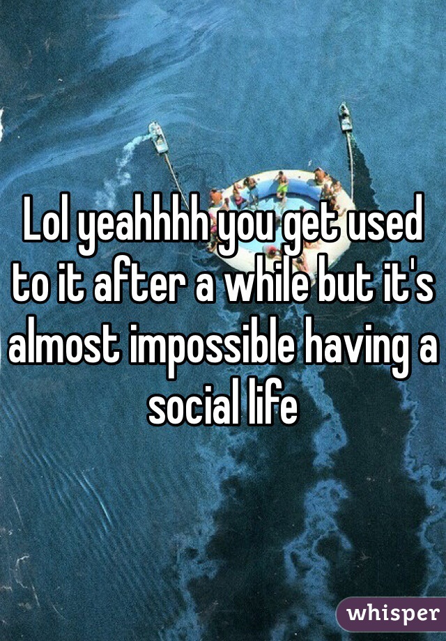 Lol yeahhhh you get used to it after a while but it's almost impossible having a social life 