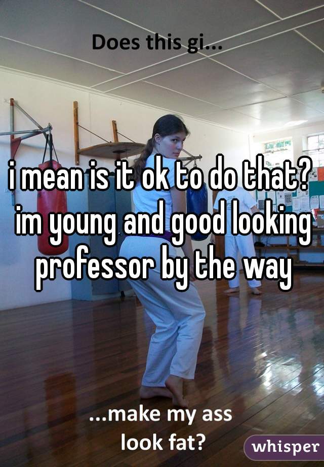 i mean is it ok to do that? im young and good looking professor by the way