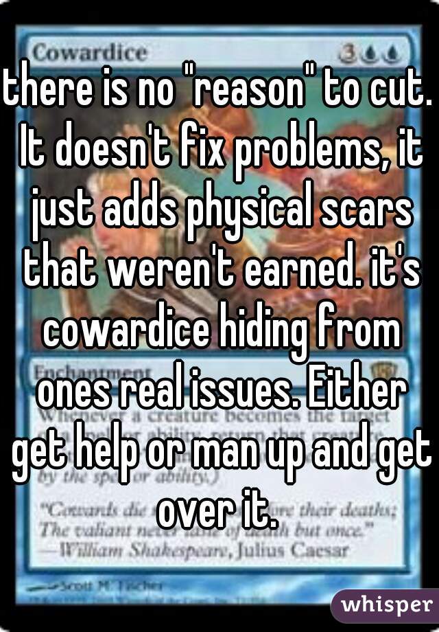 there is no "reason" to cut. It doesn't fix problems, it just adds physical scars that weren't earned. it's cowardice hiding from ones real issues. Either get help or man up and get over it. 