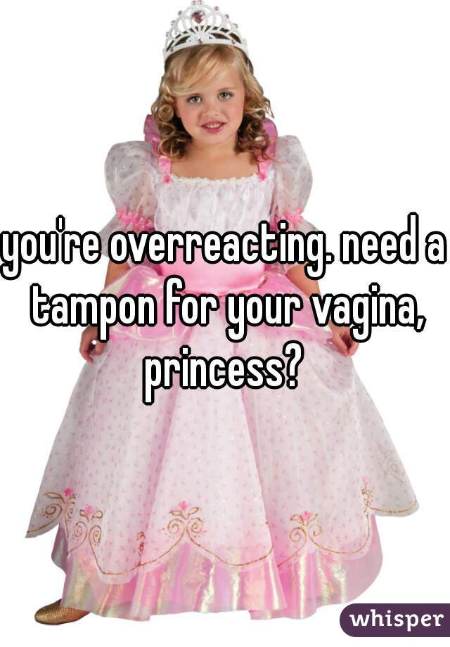you're overreacting. need a tampon for your vagina, princess? 