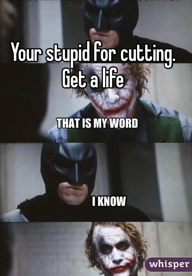 Your stupid for cutting. Get a life 