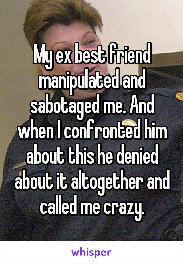 My ex best friend manipulated and sabotaged me. And when I confronted him about this he denied about it altogether and called me crazy.