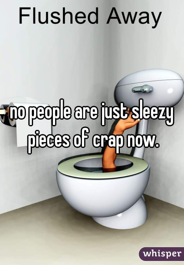 no people are just sleezy pieces of crap now.