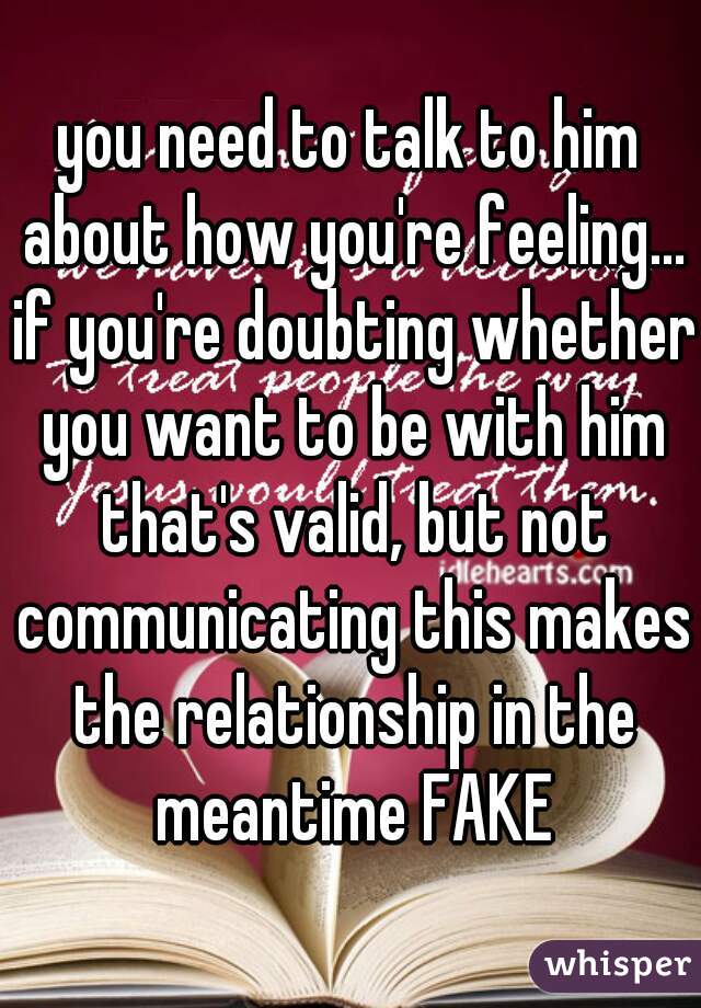 you need to talk to him about how you're feeling... if you're doubting whether you want to be with him that's valid, but not communicating this makes the relationship in the meantime FAKE