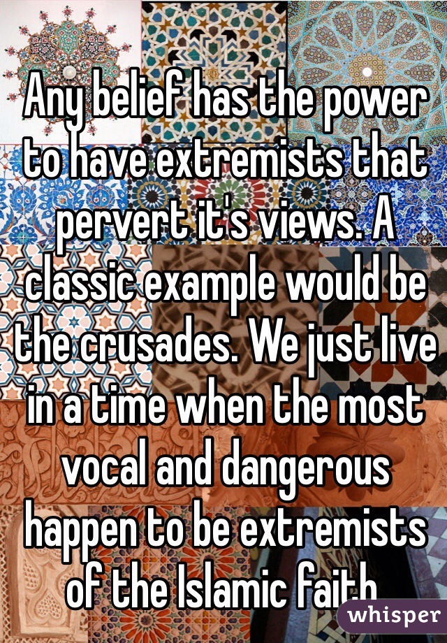 Any belief has the power to have extremists that pervert it's views. A classic example would be the crusades. We just live in a time when the most vocal and dangerous happen to be extremists of the Islamic faith.