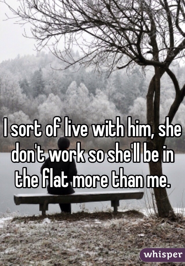 I sort of live with him, she don't work so she'll be in the flat more than me. 