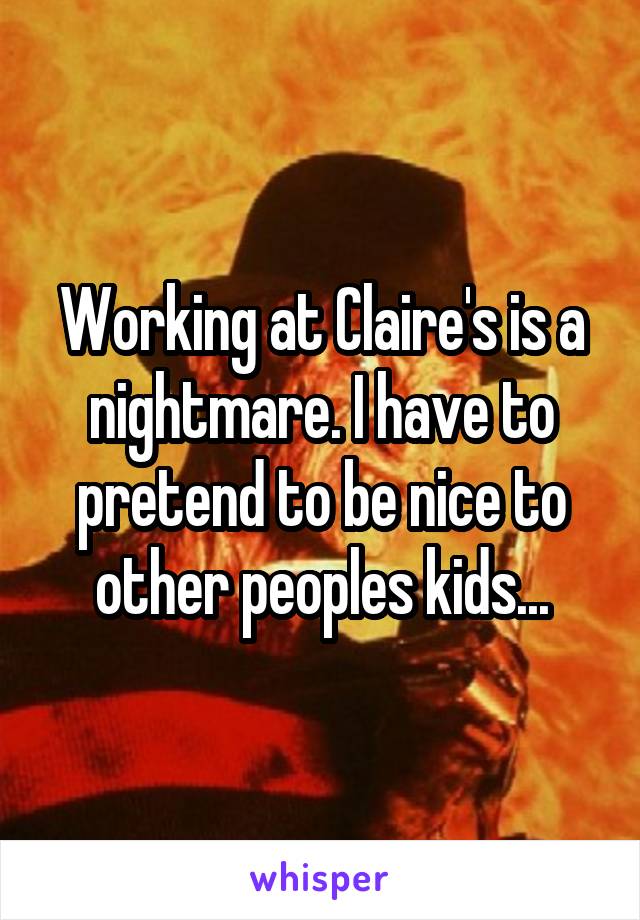Working at Claire's is a nightmare. I have to pretend to be nice to other peoples kids...