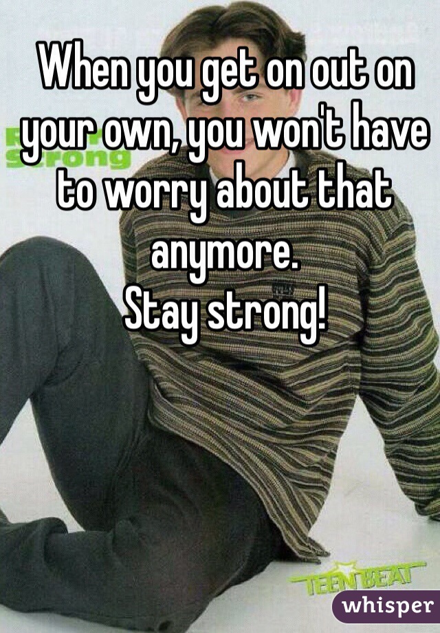 When you get on out on your own, you won't have to worry about that anymore.
Stay strong!