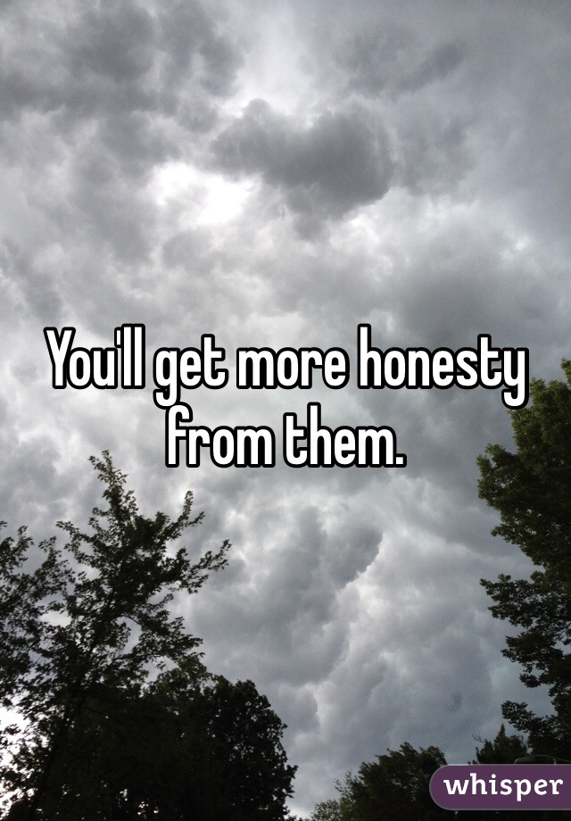 You'll get more honesty from them.