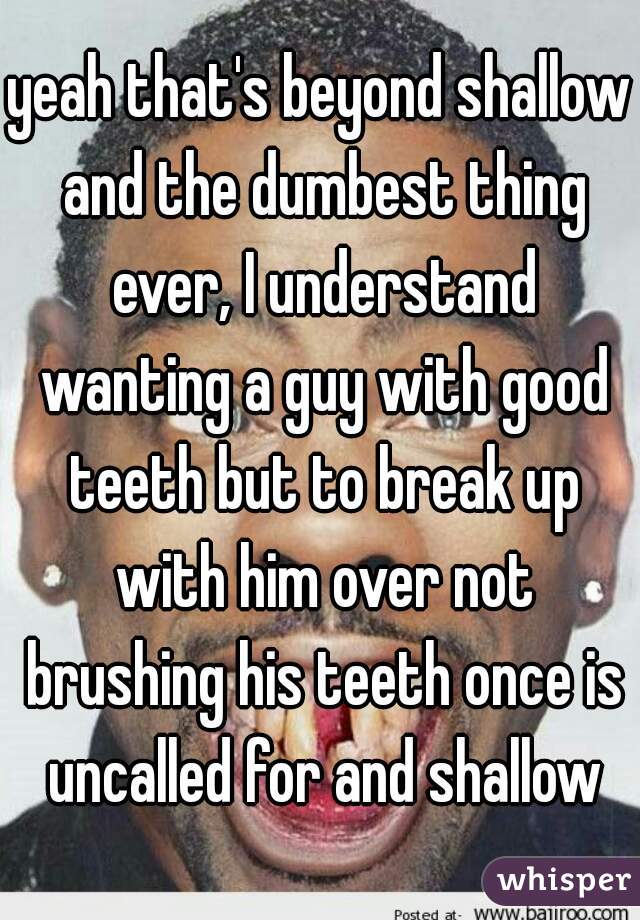 yeah that's beyond shallow and the dumbest thing ever, I understand wanting a guy with good teeth but to break up with him over not brushing his teeth once is uncalled for and shallow