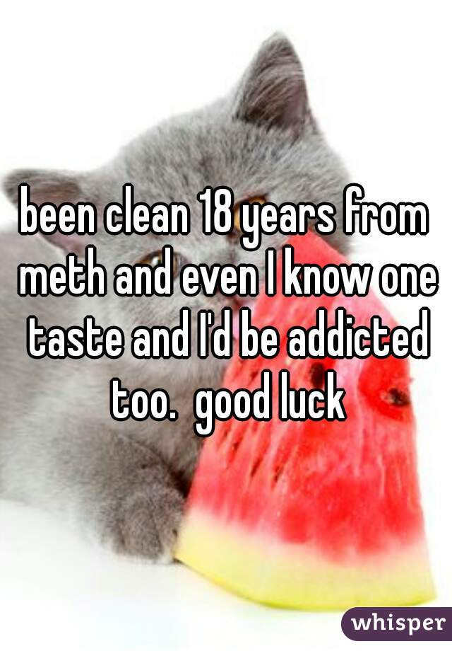been clean 18 years from meth and even I know one taste and I'd be addicted too.  good luck