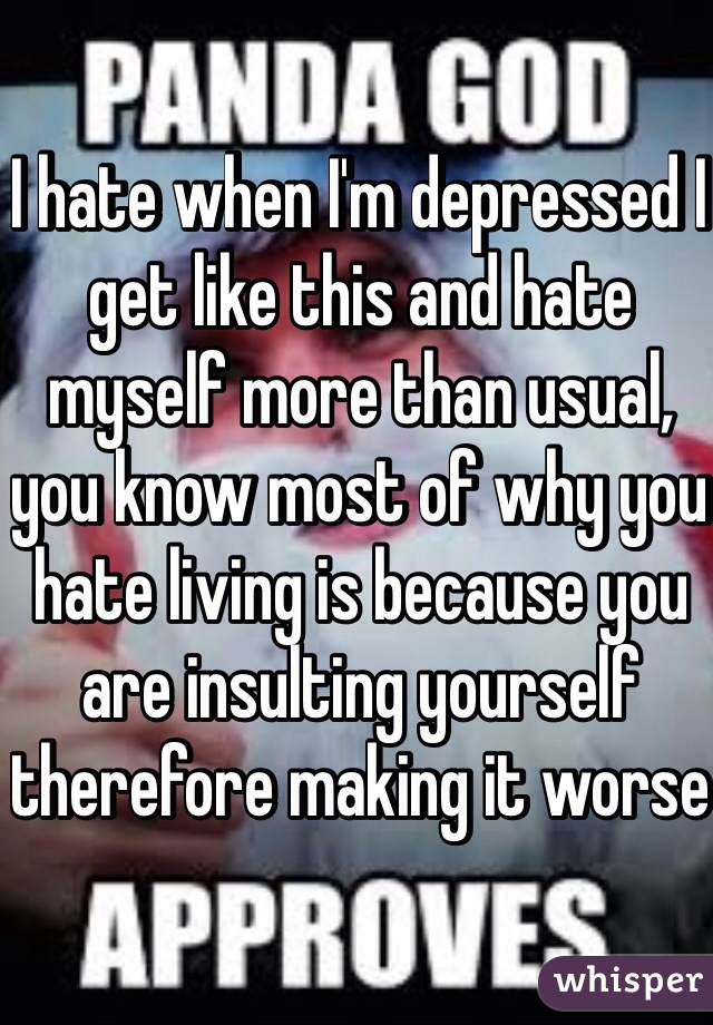 I hate when I'm depressed I get like this and hate myself more than usual, you know most of why you hate living is because you are insulting yourself therefore making it worse 
