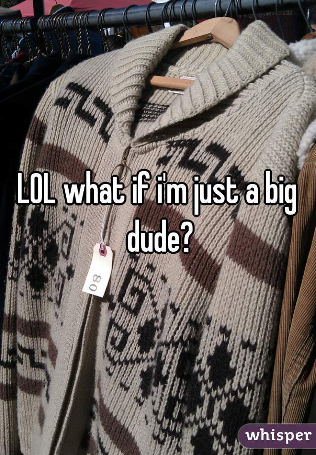 LOL what if i'm just a big dude?