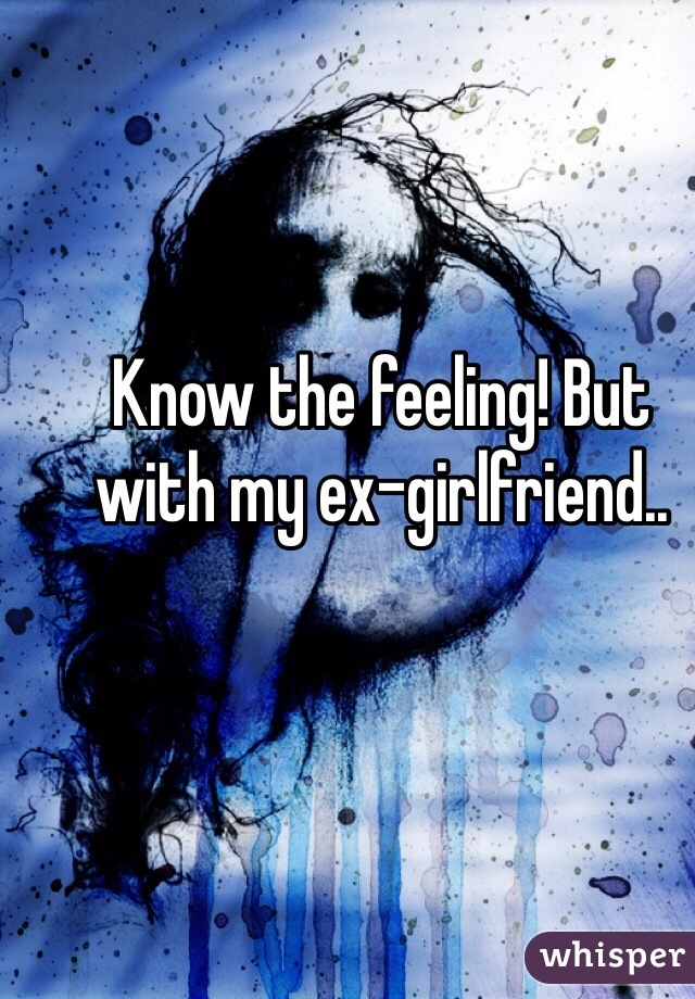 Know the feeling! But with my ex-girlfriend..