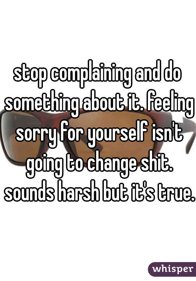 stop complaining and do something about it. feeling sorry for yourself isn't going to change shit. sounds harsh but it's true.