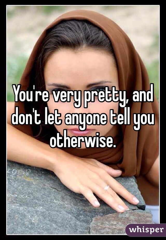 You're very pretty, and don't let anyone tell you otherwise.