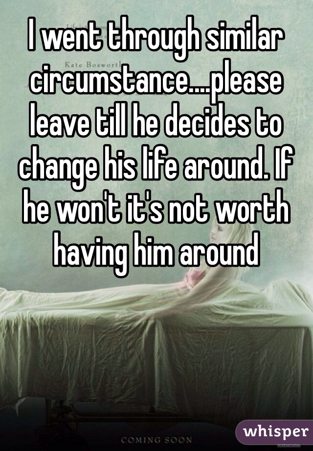 I went through similar circumstance....please leave till he decides to change his life around. If he won't it's not worth having him around
