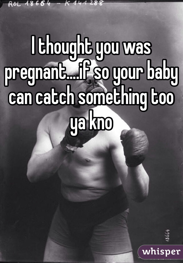 I thought you was pregnant....if so your baby can catch something too ya kno