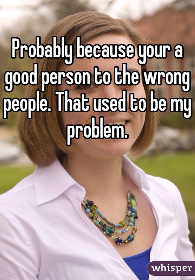 Probably because your a good person to the wrong people. That used to be my problem.