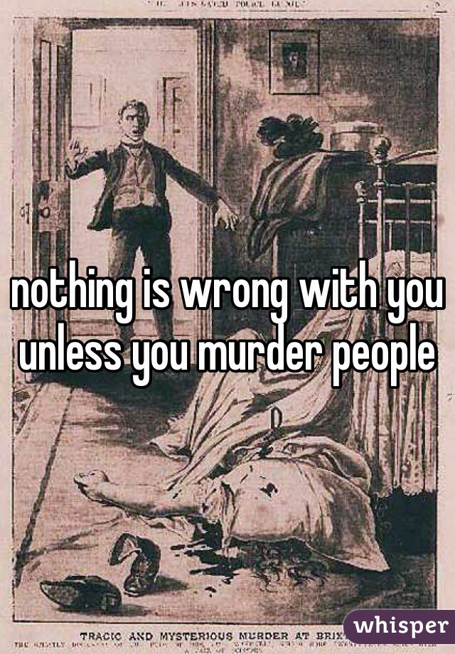 nothing is wrong with you unless you murder people