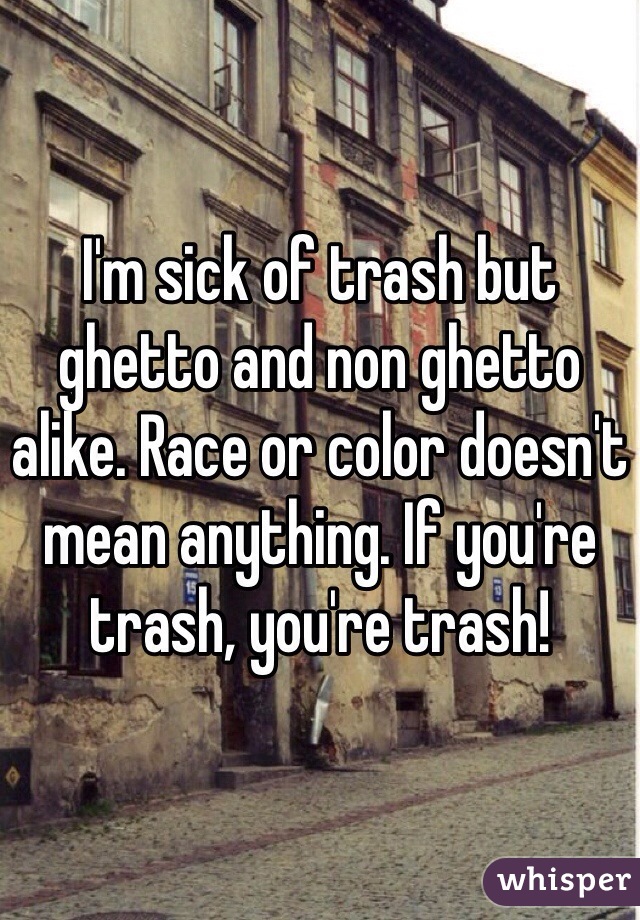 I'm sick of trash but ghetto and non ghetto alike. Race or color doesn't mean anything. If you're trash, you're trash!