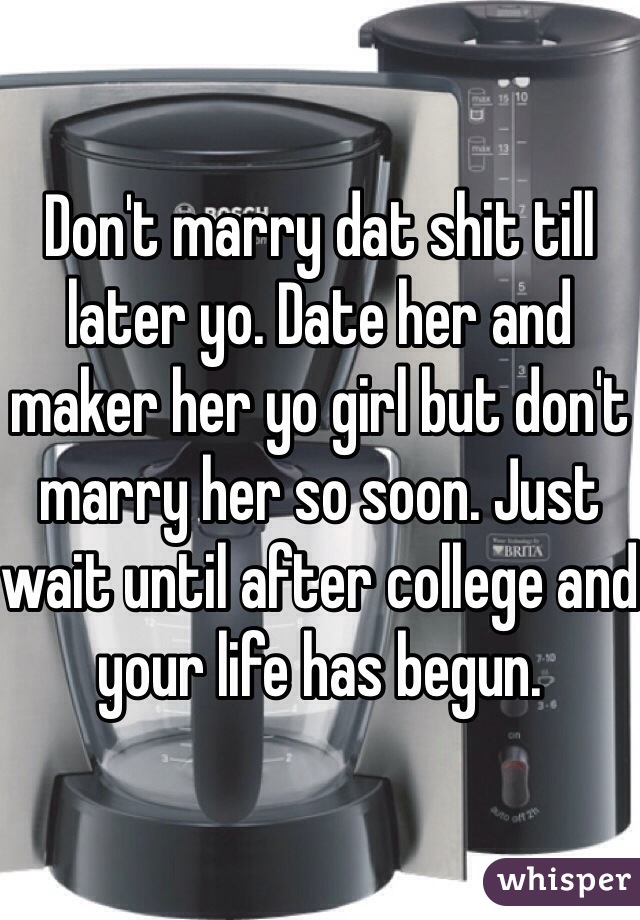 Don't marry dat shit till later yo. Date her and maker her yo girl but don't marry her so soon. Just wait until after college and your life has begun. 