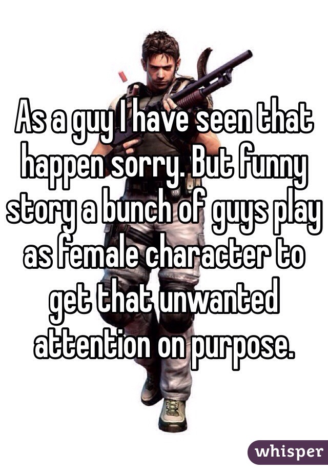 As a guy I have seen that happen sorry. But funny story a bunch of guys play as female character to get that unwanted attention on purpose. 