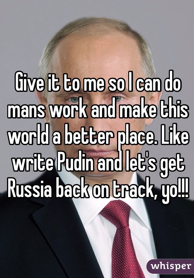 Give it to me so I can do mans work and make this world a better place. Like write Pudin and let's get Russia back on track, yo!!!