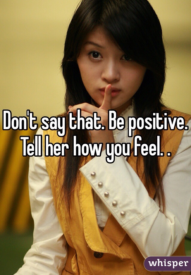 Don't say that. Be positive. Tell her how you feel. . 